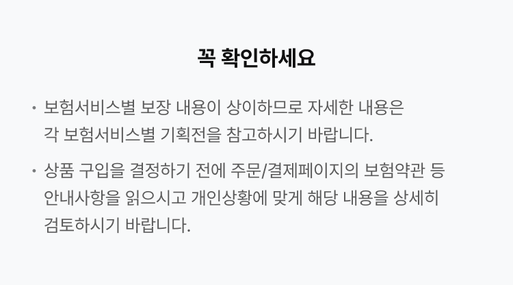 꼭 확인하세요. 보험서비스별 보장 내용이 상이하므로, 자세한 내용은 각 보험서비스별 기획전을 참고하시기 바랍니다. 상품 구입을 결정하기 전에 주문/결제페이지의 보험약관 등 안내사항을 읽으시고, 개인상황에 맞게 해당 내용을 상세히 검토하시기 바랍니다