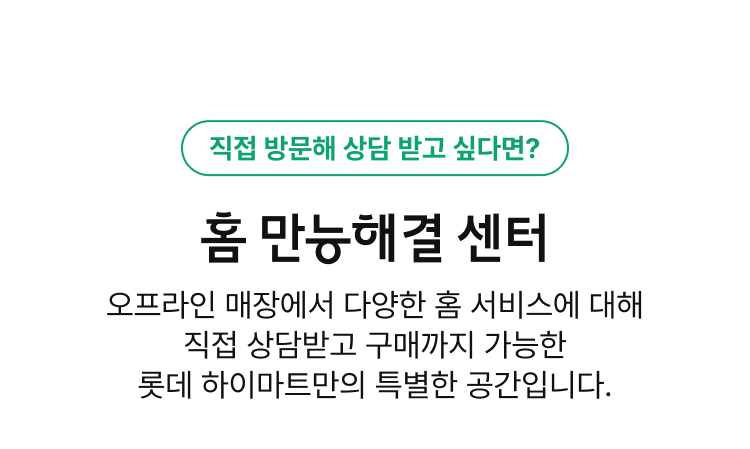 직접 방문해 상담 받고 싶다면?, 홈 만능해결 센터, 오프라인 매장에서 다양한 홈 서비스에 대해 직접 상담받고 구매까지 가능한 롯데 하이마트만의 특별한 공간입니다.