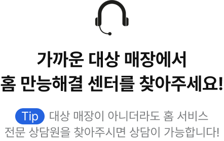 가까운 대상 매장에서 홈 만능해결 센터를 찾아주세요! Tip, 대상 매장이 아니더라도 홈 서비스 전문 상담원을 찾아주시면 상담이 가능합니다!