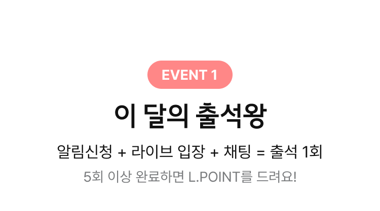 EVENT 1. 이 달의 출석왕, 알림신청 + 라이브 입장 + 채팅 = 출석 1회, 5회 이상 완료하면 L.POINT를 드려요!