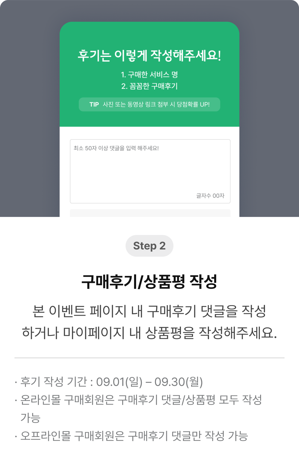 Step 2 본 이벤트 페이지 내 구매후기 댓글을 작성하거나 마이페이지 내 상품평을 작성해주세요. 후기 작성 기간 : 09.01(일) – 09.30(월). 온라인몰 구매회원은 구매후기 댓글/상품평 모두 작성 가능. 오프라인몰 구매회원은 구매후기 댓글만 작성 가능