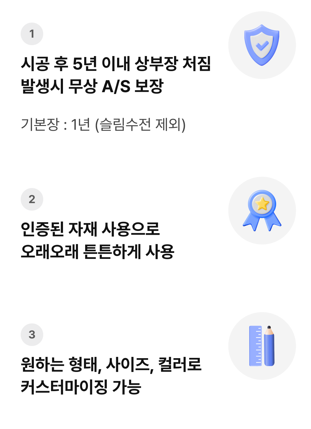 1. 시공 후 5년 이내 상부장 처짐 발생시 무상 A/S 보장. 기본장 : 1년 (슬림수전 제외), 2. 인증된 자재 사용으로 오래오래 튼튼하게 사용, 3. 원하는 형태, 사이즈, 컬러로 커스터마이징 가능