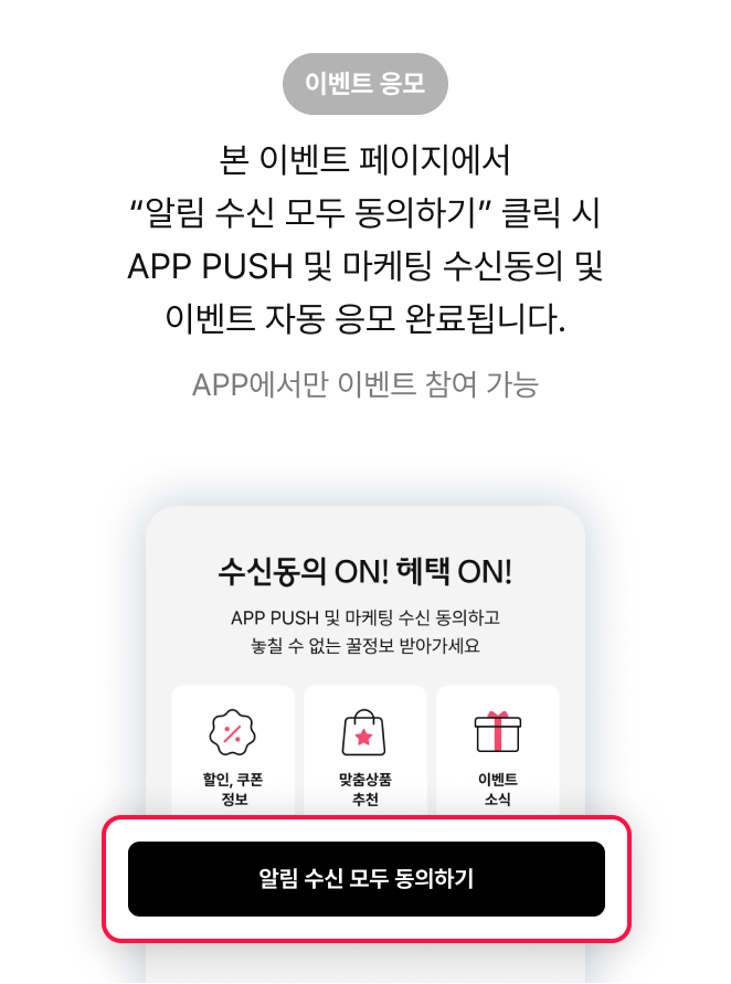 이벤트 응모 본 이벤트 페이지에서 “알림 수신 모두 동의하기” 클릭 시 APP PUSH 및 마케팅 수신동의 및 이벤트 자동 응모 완료됩니다.