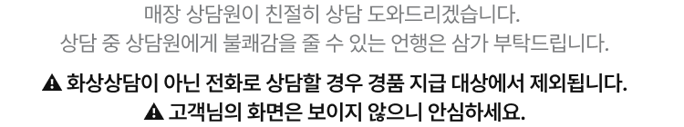 매장 상담원이 친절히 상담 도와드리겠습니다. 상담 중 상담원에게 불쾌감을 줄 수 있는 언행은 삼가 부탁드립니다. ⚠️ 화상상담이 아닌 전화로 상담할 경우 경품 지급 대상에서 제외됩니다. ⚠️ 고객님의 화면은 보이지 않으니 안심하세요.