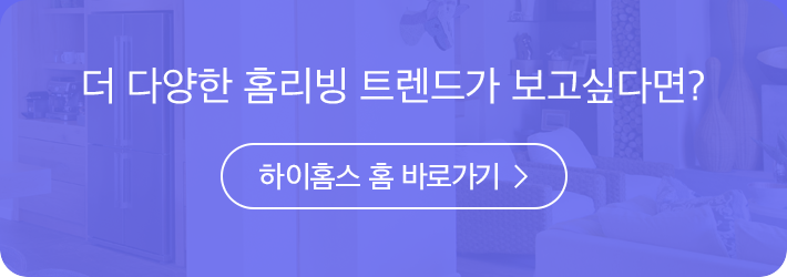 더 다양한 홈리빙 트렌드가 보고싶다면? 하이홈스 홈 바로가기