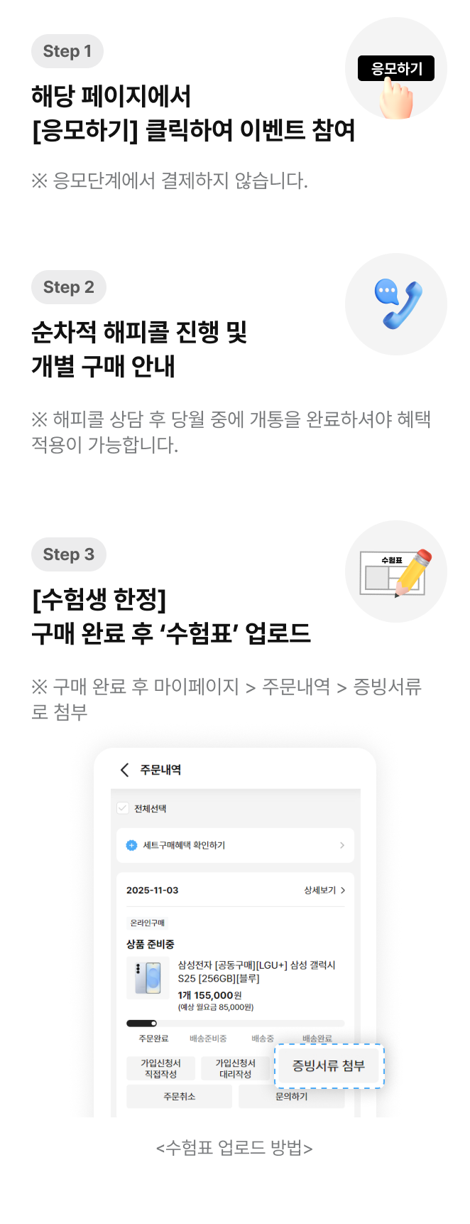 step1 : 09.07(일) – 09.18(목) | 해당 페이지에서 [응모하기] 클릭하여 이벤트 참여 | ※ 응모단계에서 결제하지 않습니다. step2 : 순차적 해피콜 진행 및 개별 구매 안내 | ※ 해피콜 상담 후 당월 중에 개통을 완료하셔야 혜택적용이 가능합니다.