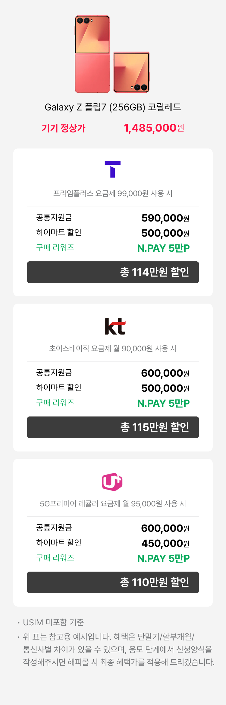 갤럭시 Z Flip7 (256GB) 블루쉐도우 - 기기정상가 1,485,000원 : SKT(로고) 공시지원금 : 48만원, 공동구매 할인 : 45만원, 구매 리워즈 : L.POINT 3만P, 총 96만원 할인 | 프라임 요금제 (월 89,000원 사용 시) | KT(로고) 공시지원금 : 50만원, 하이마트 할인 : 50만원, 구매 리워즈 : L.POINT 3만P, 총 98만원 할인 | 초이스베이직 요금제 (월 90,000원 사용 시) | LG U+(로고) : 공시지원금 : 50만원, 하이마트 할인 : 45만원, 구매 리워즈 : L.POINT 3만P, 총 98만원 할인 | 기준 요금제 | 5G프리미어 에센셜 요금제 (월 85,000원) : USIM 미포함 기준 위 표는 참고용 예시입니다. 혜택은 단말기/할부개월/통신사별 차이가 있을 수 있으며, 상담 신청양식을 작성해주시면 해피콜 시 최종 혜택가를 적용해 드리겠습니다.