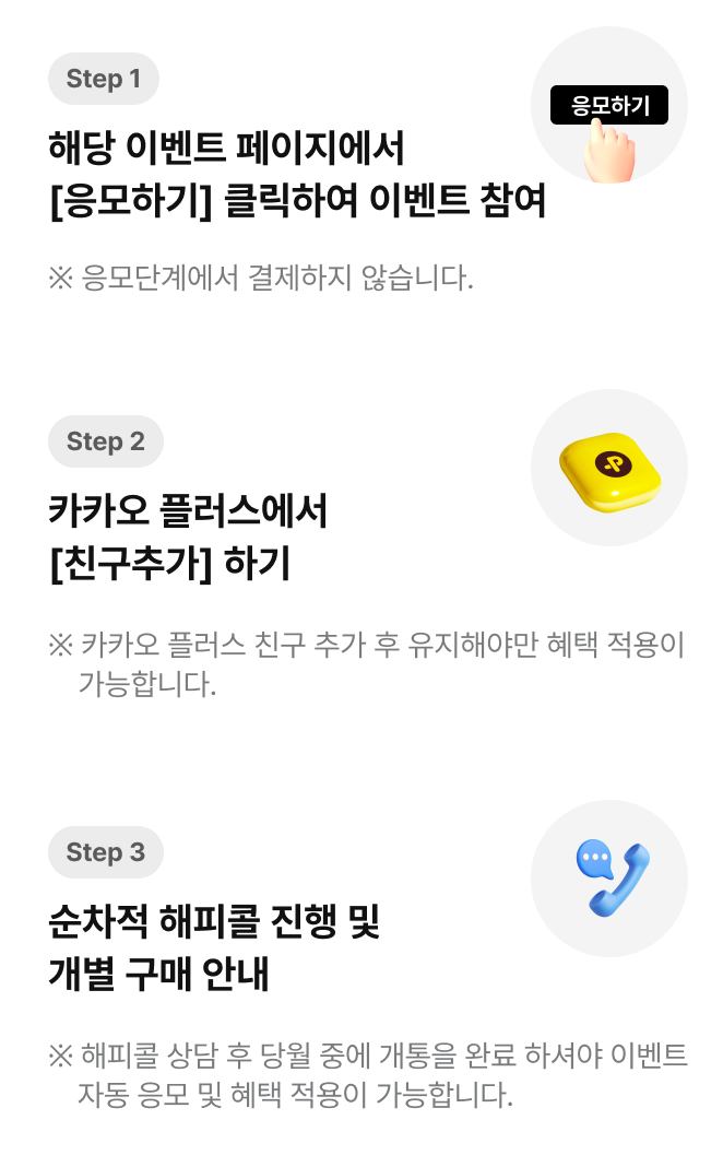 step1 : 09.07(일) – 09.18(목) | 해당 페이지에서 [응모하기] 클릭하여 이벤트 참여 | ※ 응모단계에서 결제하지 않습니다. step2 : 순차적 해피콜 진행 및 개별 구매 안내 | ※ 해피콜 상담 후 당월 중에 개통을 완료하셔야 혜택적용이 가능합니다.